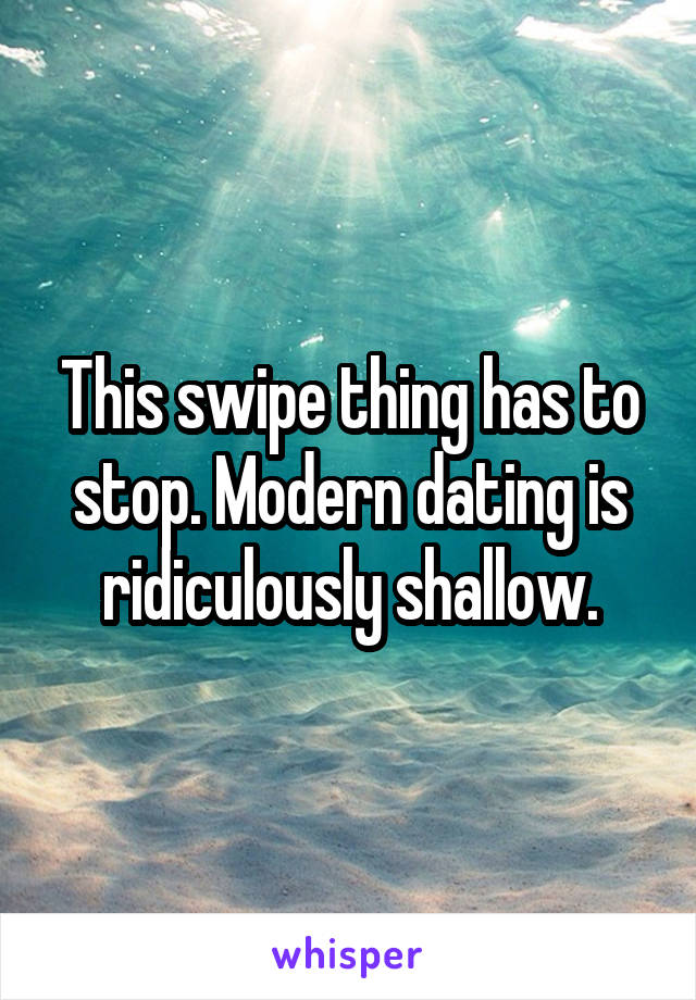 This swipe thing has to stop. Modern dating is ridiculously shallow.