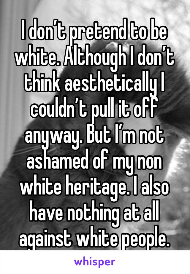 I don’t pretend to be white. Although I don’t think aesthetically I couldn’t pull it off anyway. But I’m not ashamed of my non white heritage. I also have nothing at all against white people. 