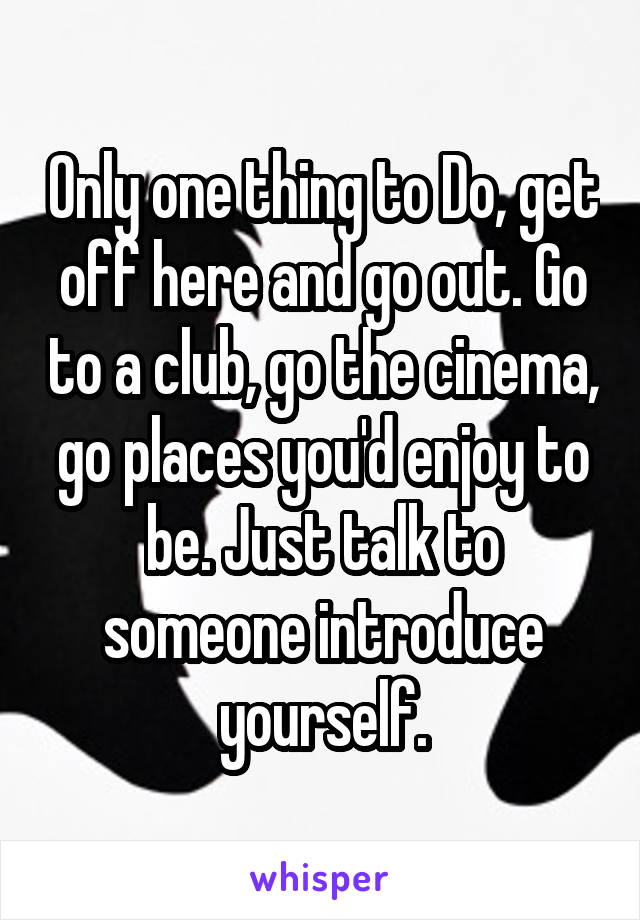 Only one thing to Do, get off here and go out. Go to a club, go the cinema, go places you'd enjoy to be. Just talk to someone introduce yourself.