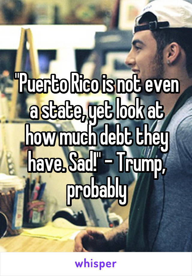 "Puerto Rico is not even a state, yet look at how much debt they have. Sad!" - Trump, probably