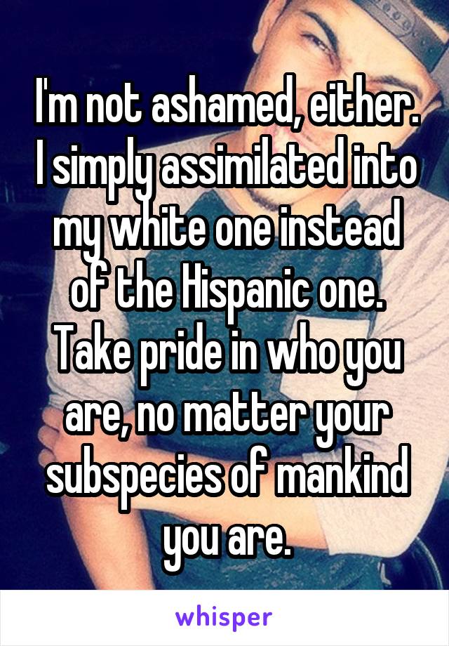 I'm not ashamed, either. I simply assimilated into my white one instead of the Hispanic one. Take pride in who you are, no matter your subspecies of mankind you are.