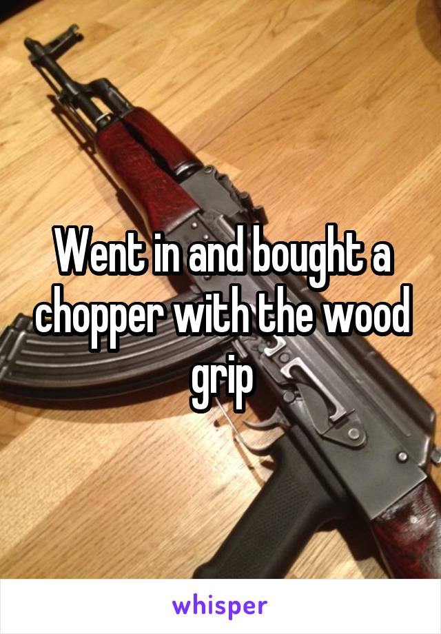 Went in and bought a chopper with the wood grip