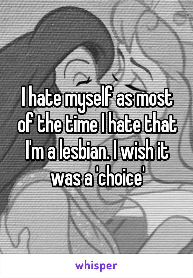 I hate myself as most of the time I hate that I'm a lesbian. I wish it was a 'choice'