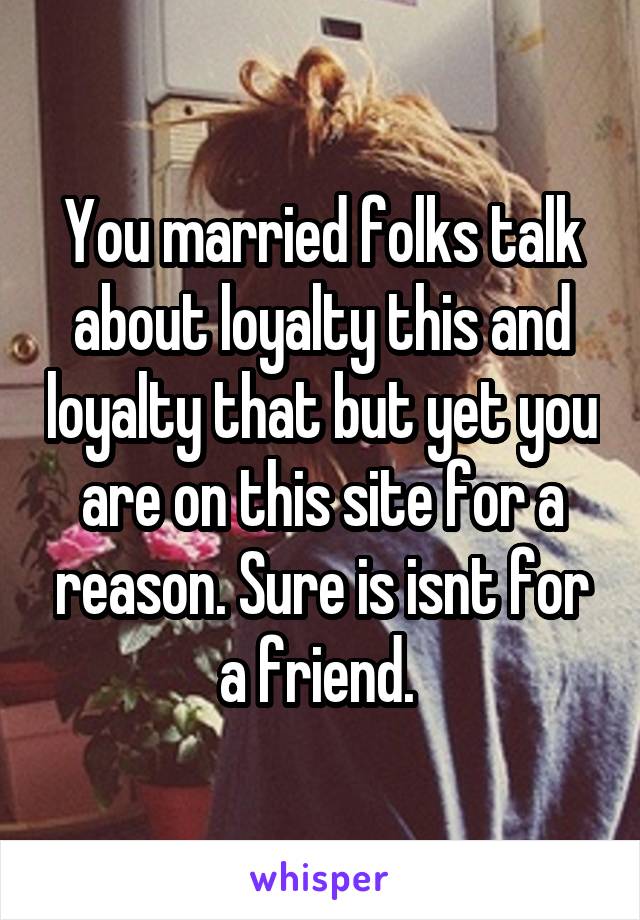 You married folks talk about loyalty this and loyalty that but yet you are on this site for a reason. Sure is isnt for a friend. 