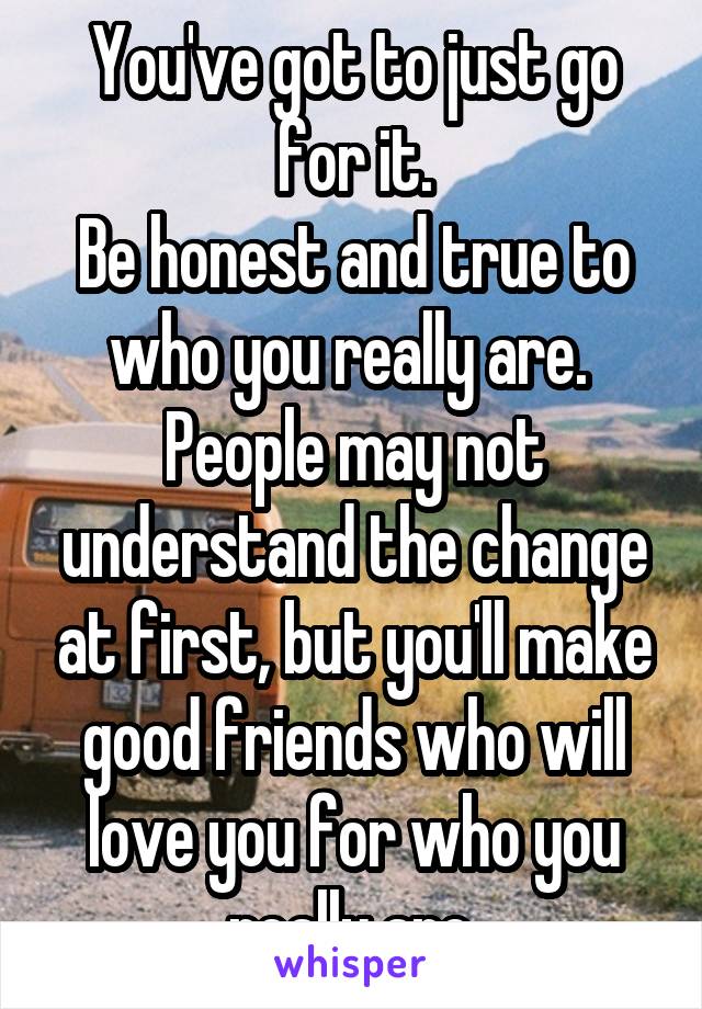 You've got to just go for it.
Be honest and true to who you really are. 
People may not understand the change at first, but you'll make good friends who will love you for who you really are.