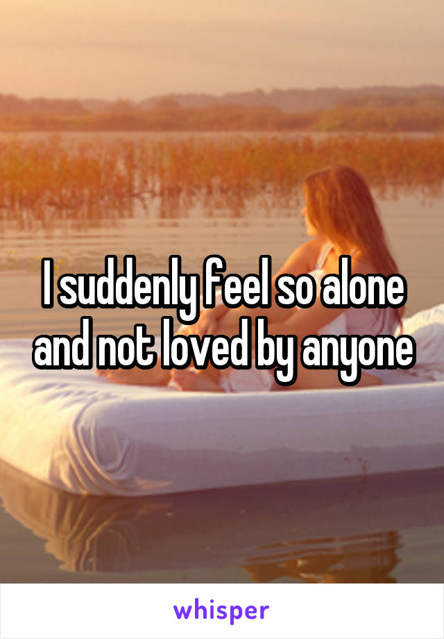 I suddenly feel so alone and not loved by anyone