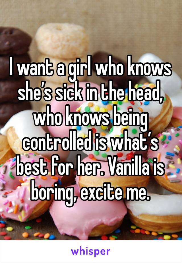 I want a girl who knows she’s sick in the head, who knows being controlled is what’s best for her. Vanilla is boring, excite me. 