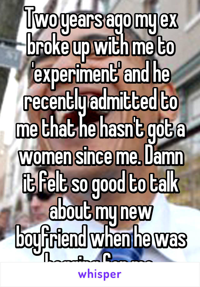 Two years ago my ex broke up with me to 'experiment' and he recently admitted to me that he hasn't got a women since me. Damn it felt so good to talk about my new boyfriend when he was begging for me 