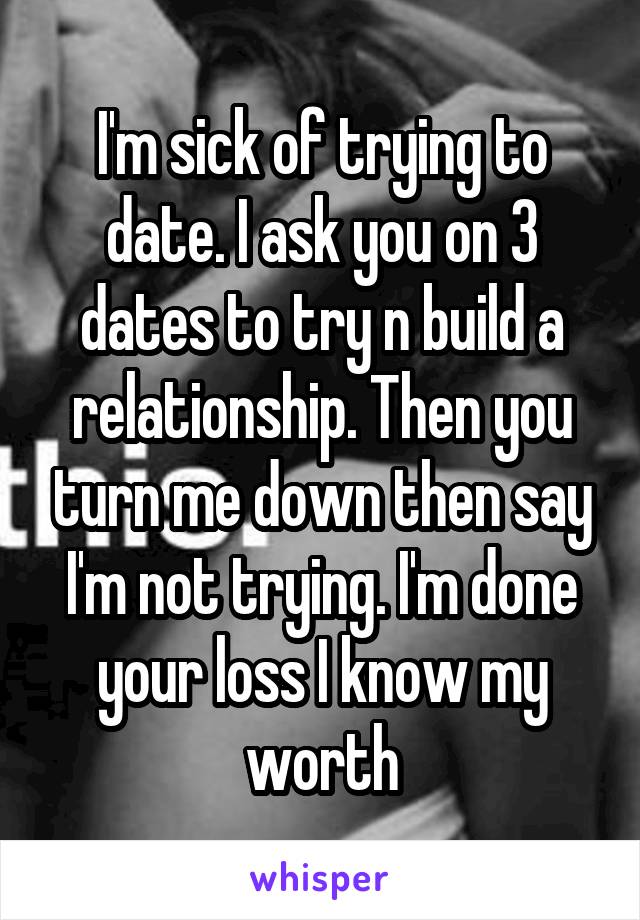 I'm sick of trying to date. I ask you on 3 dates to try n build a relationship. Then you turn me down then say I'm not trying. I'm done your loss I know my worth