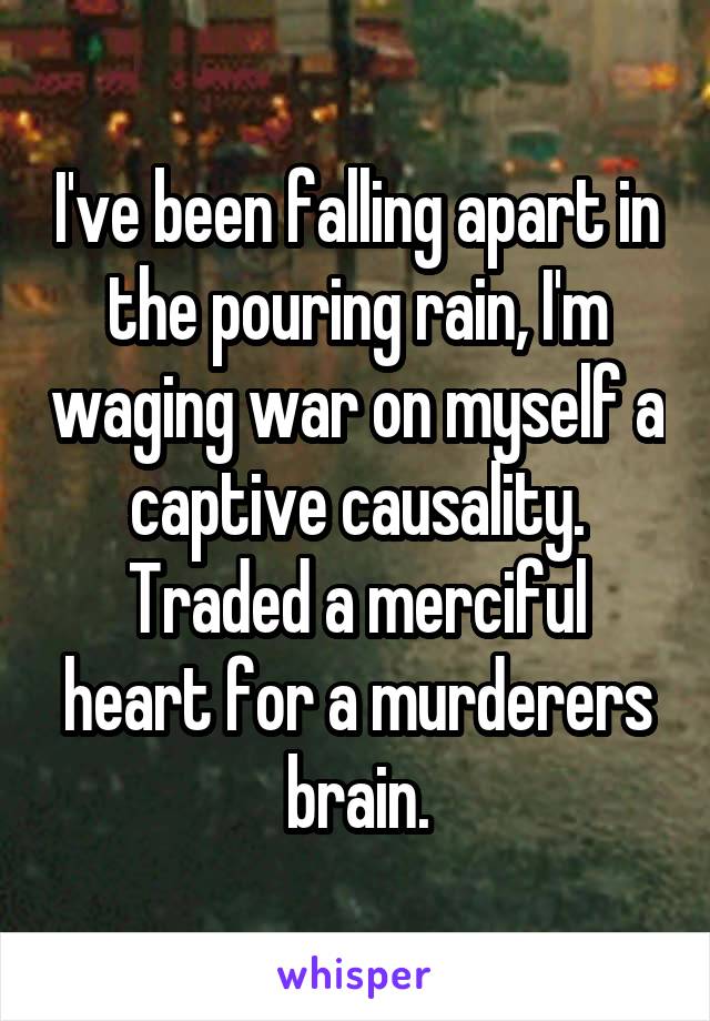 I've been falling apart in the pouring rain, I'm waging war on myself a captive causality. Traded a merciful heart for a murderers brain.