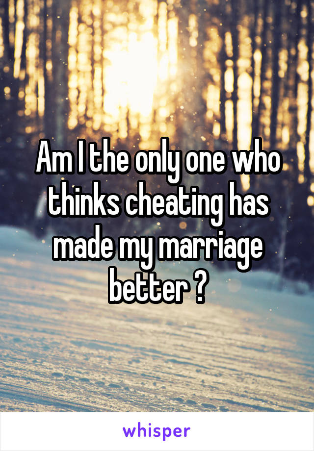 Am I the only one who thinks cheating has made my marriage better ?