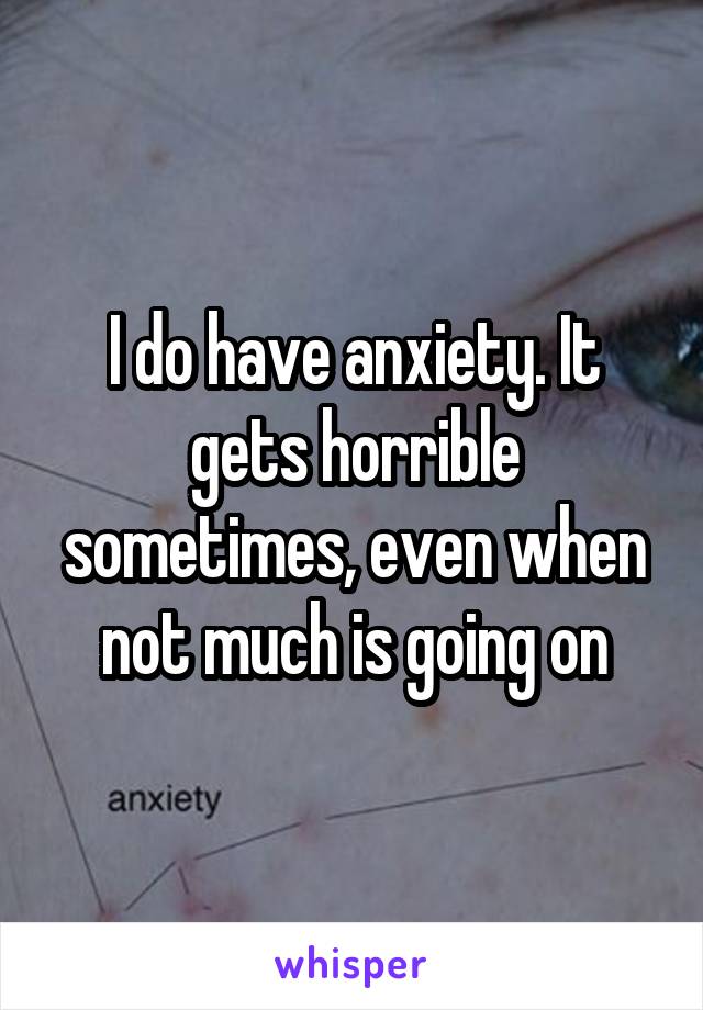 I do have anxiety. It gets horrible sometimes, even when not much is going on