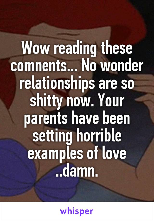 Wow reading these comnents... No wonder relationships are so shitty now. Your parents have been setting horrible examples of love ..damn.