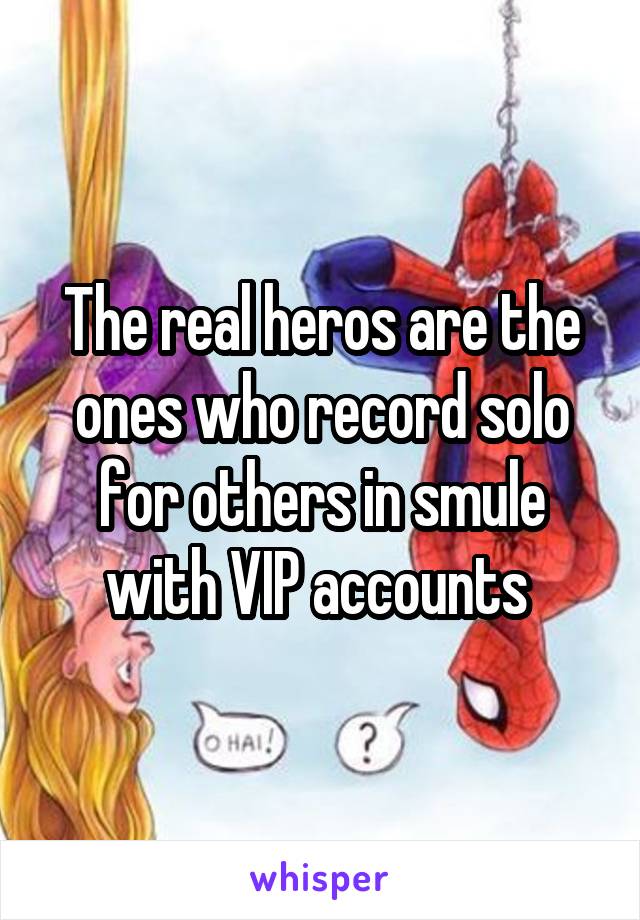 The real heros are the ones who record solo for others in smule with VIP accounts 