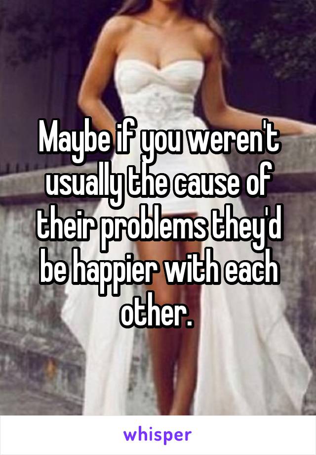 Maybe if you weren't usually the cause of their problems they'd be happier with each other. 