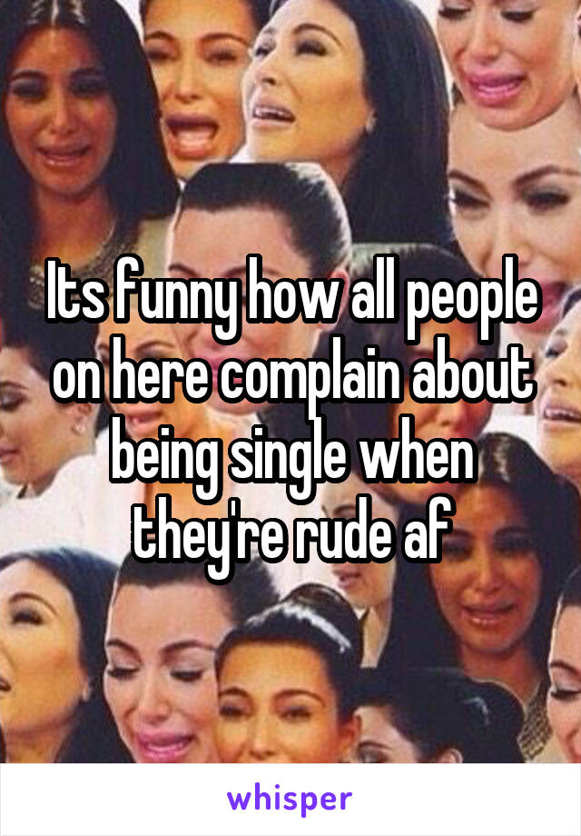 Its funny how all people on here complain about being single when they're rude af