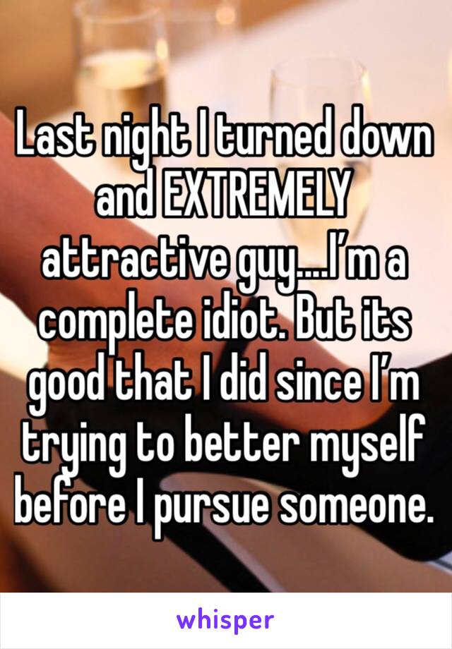 Last night I turned down and EXTREMELY attractive guy....I’m a complete idiot. But its good that I did since I’m trying to better myself before I pursue someone.