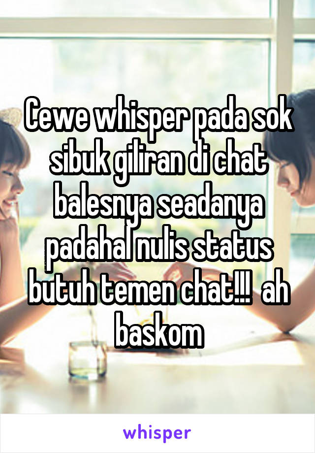 Cewe whisper pada sok sibuk giliran di chat balesnya seadanya padahal nulis status butuh temen chat!!!  ah baskom