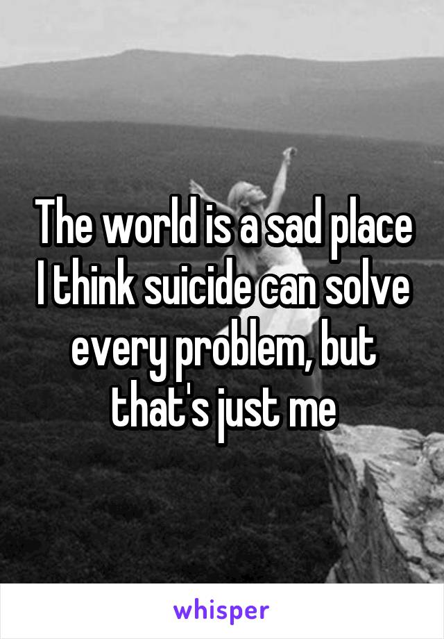 The world is a sad place I think suicide can solve every problem, but that's just me