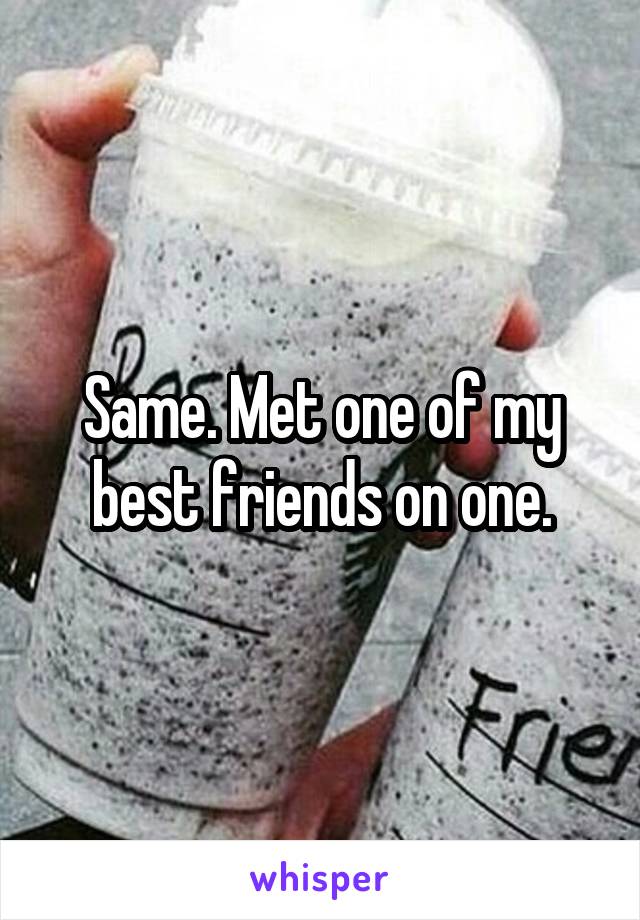 Same. Met one of my best friends on one.