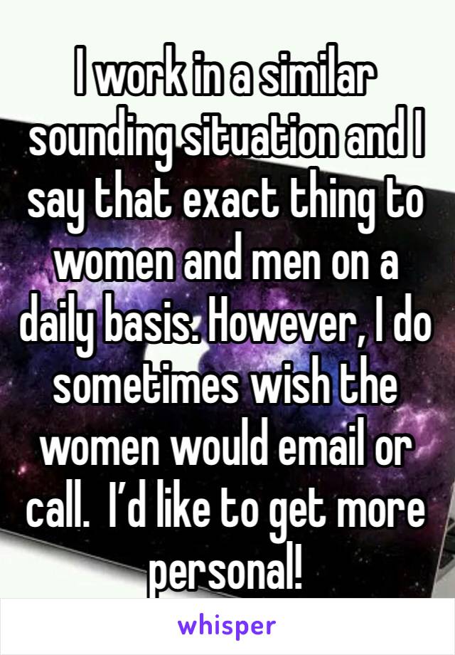 I work in a similar sounding situation and I say that exact thing to women and men on a daily basis. However, I do sometimes wish the women would email or call.  I’d like to get more personal!