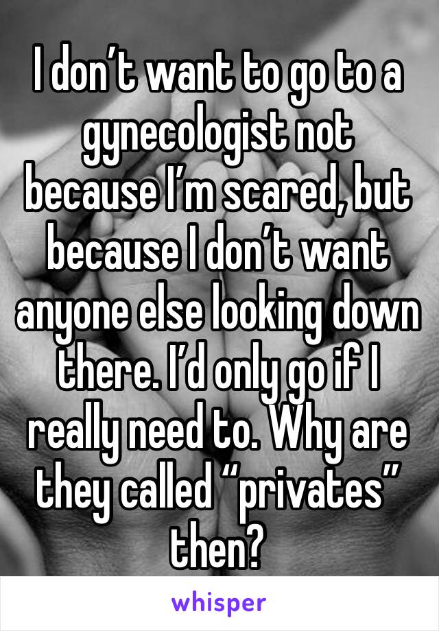 I don’t want to go to a gynecologist not because I’m scared, but because I don’t want anyone else looking down there. I’d only go if I really need to. Why are they called “privates” then? 