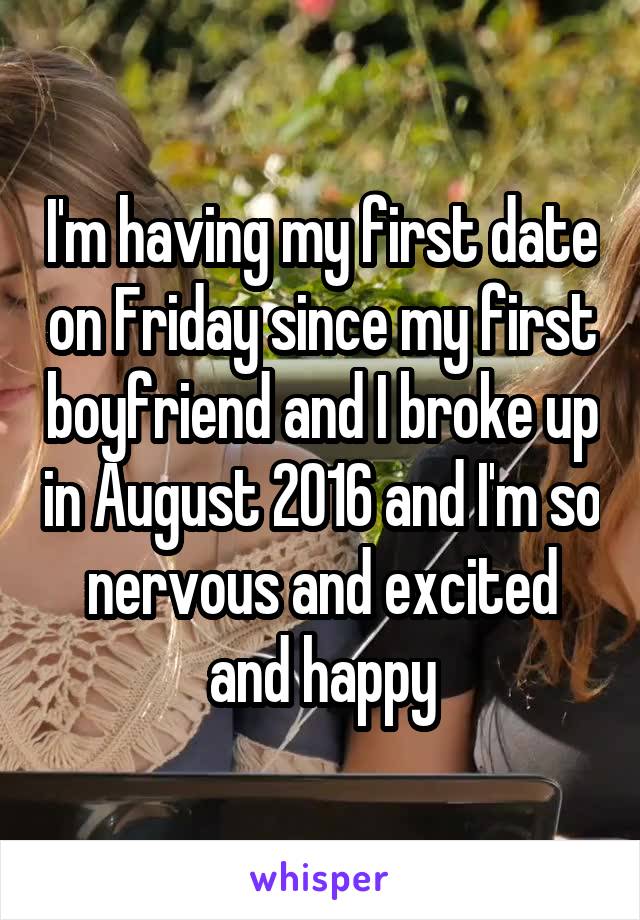 I'm having my first date on Friday since my first boyfriend and I broke up in August 2016 and I'm so nervous and excited and happy