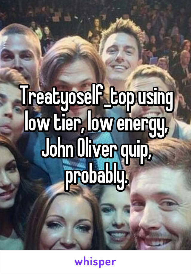 Treatyoself_top using low tier, low energy, John Oliver quip, probably.