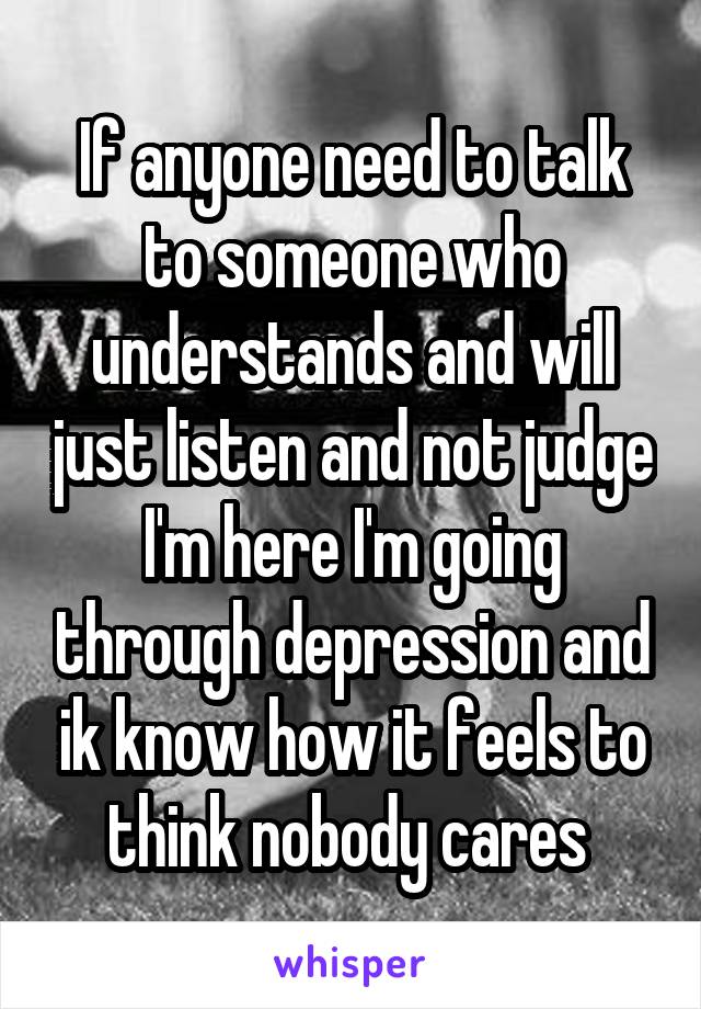 If anyone need to talk to someone who understands and will just listen and not judge I'm here I'm going through depression and ik know how it feels to think nobody cares 