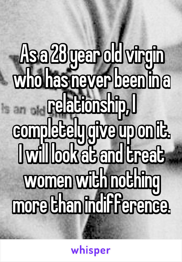 As a 28 year old virgin who has never been in a relationship, I completely give up on it. I will look at and treat women with nothing more than indifference.