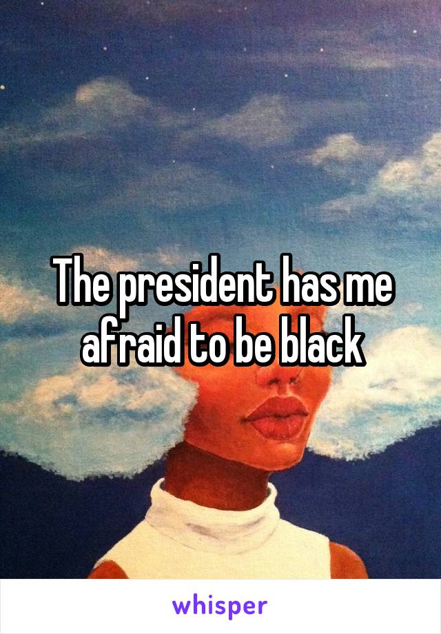 The president has me afraid to be black