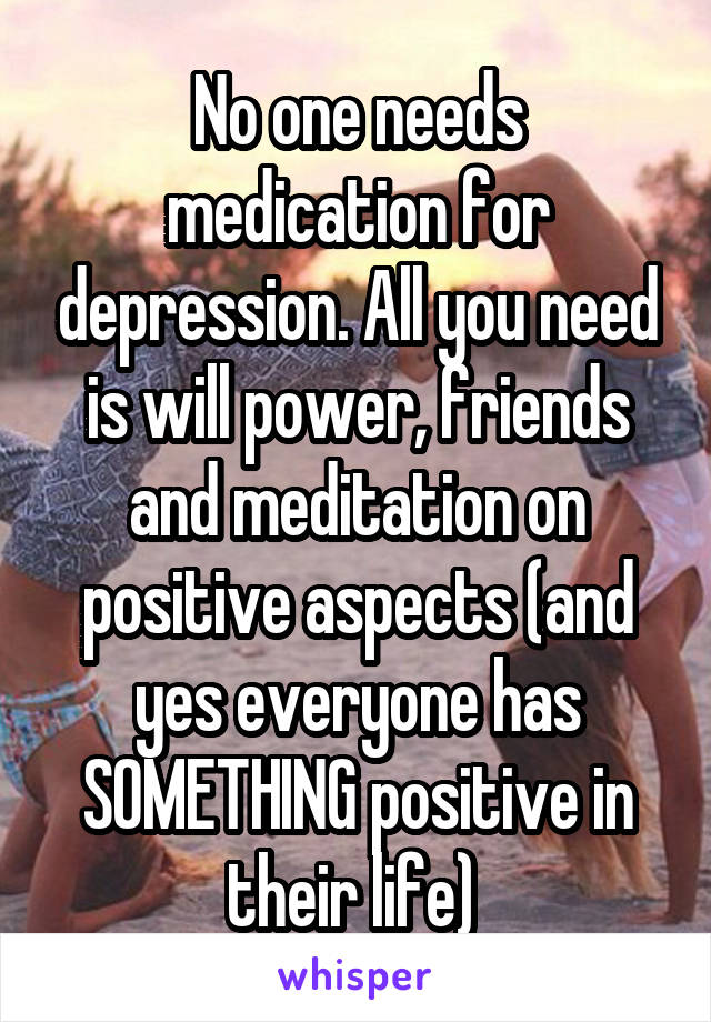 No one needs medication for depression. All you need is will power, friends and meditation on positive aspects (and yes everyone has SOMETHING positive in their life) 