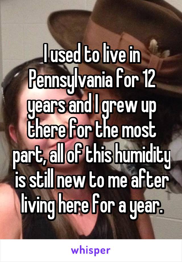 I used to live in Pennsylvania for 12 years and I grew up there for the most part, all of this humidity is still new to me after living here for a year.