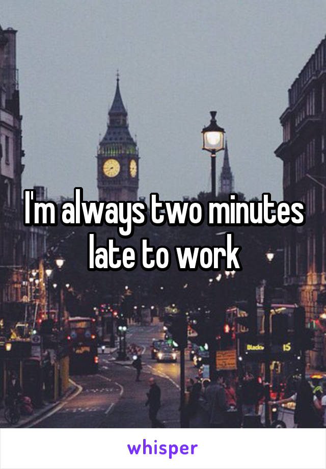 I'm always two minutes late to work