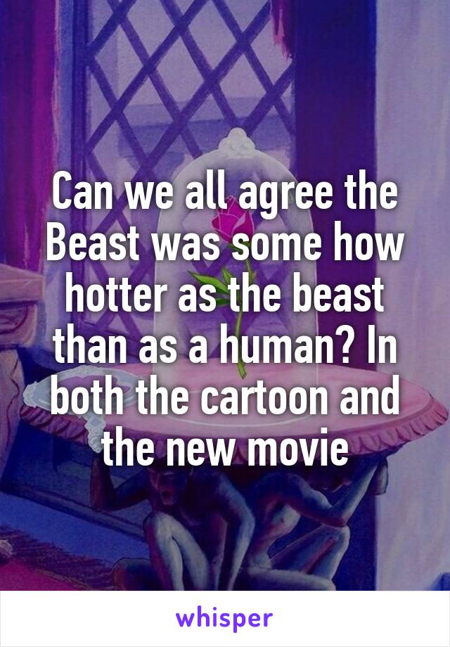 Can we all agree the Beast was some how hotter as the beast than as a human? In both the cartoon and the new movie