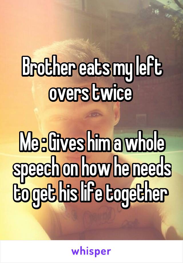 Brother eats my left overs twice 

Me : Gives him a whole speech on how he needs to get his life together 