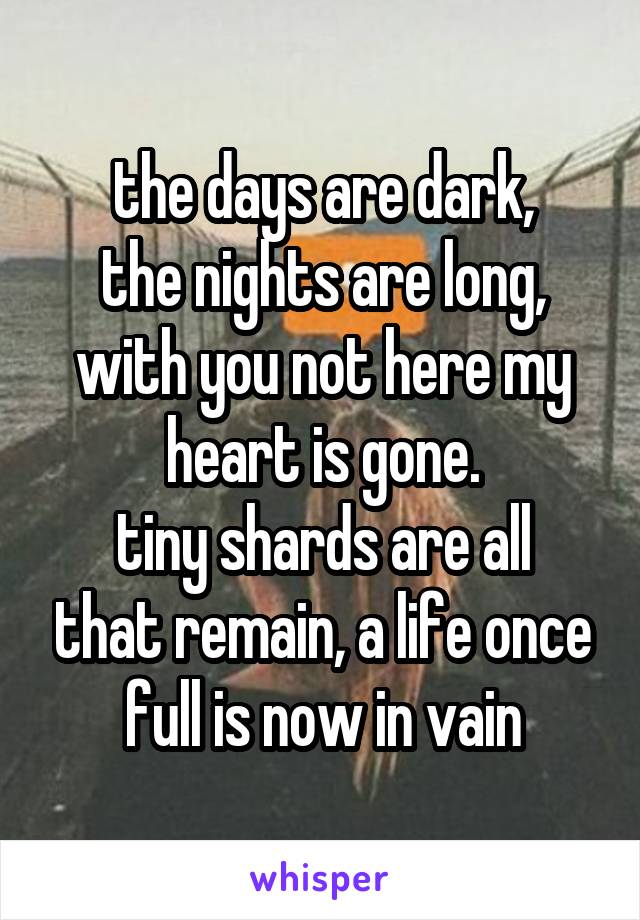 the days are dark,
the nights are long,
with you not here my heart is gone.
tiny shards are all that remain, a life once full is now in vain