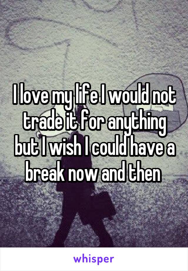 I love my life I would not trade it for anything but I wish I could have a break now and then 