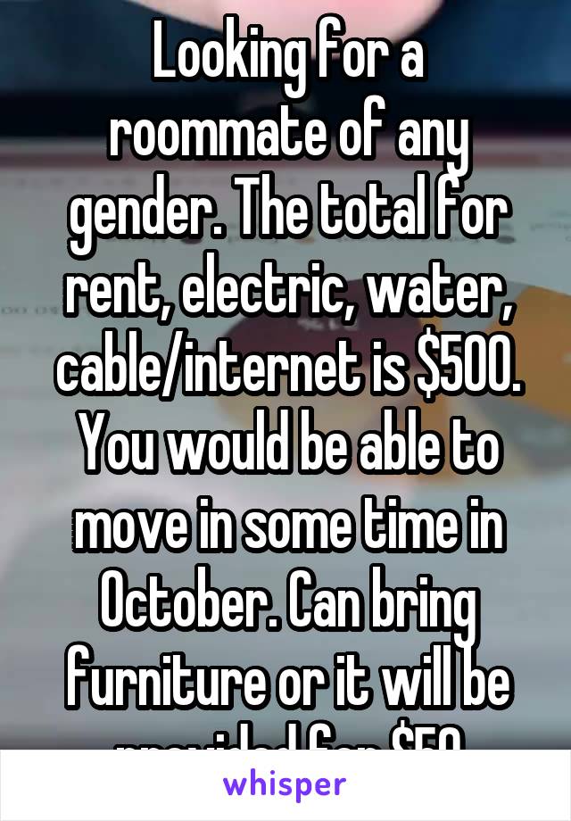 Looking for a roommate of any gender. The total for rent, electric, water, cable/internet is $500. You would be able to move in some time in October. Can bring furniture or it will be provided for $50