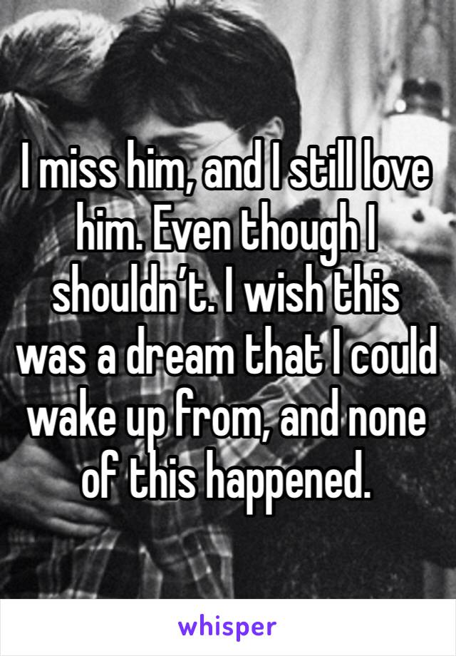 I miss him, and I still love him. Even though I shouldn’t. I wish this was a dream that I could wake up from, and none of this happened. 