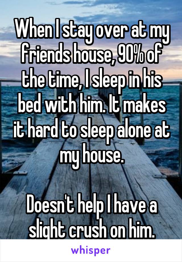 When I stay over at my friends house, 90% of the time, I sleep in his bed with him. It makes it hard to sleep alone at my house.

Doesn't help I have a slight crush on him.