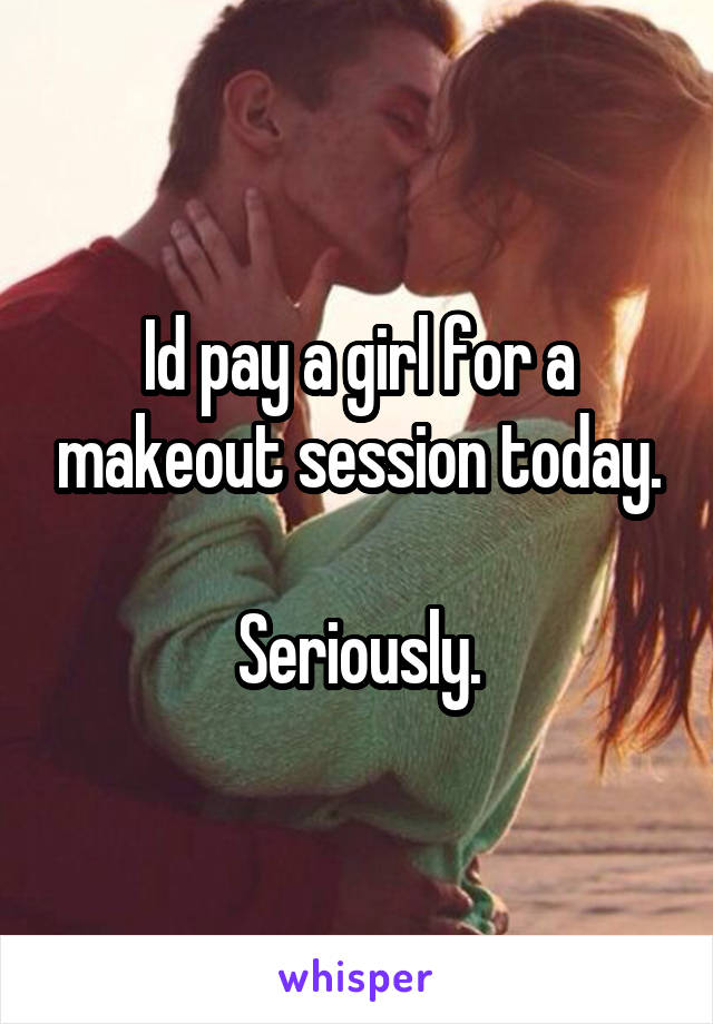 Id pay a girl for a makeout session today.

Seriously.