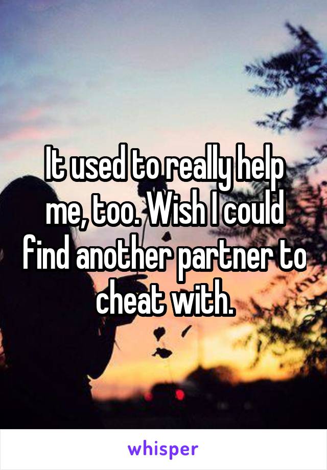 It used to really help me, too. Wish I could find another partner to cheat with.