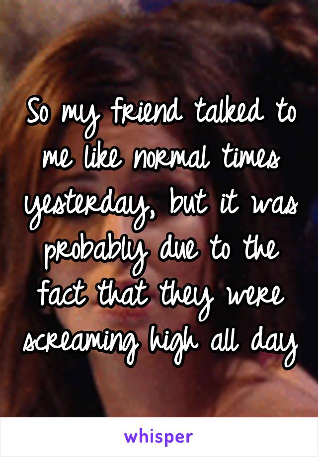 So my friend talked to me like normal times yesterday, but it was probably due to the fact that they were screaming high all day