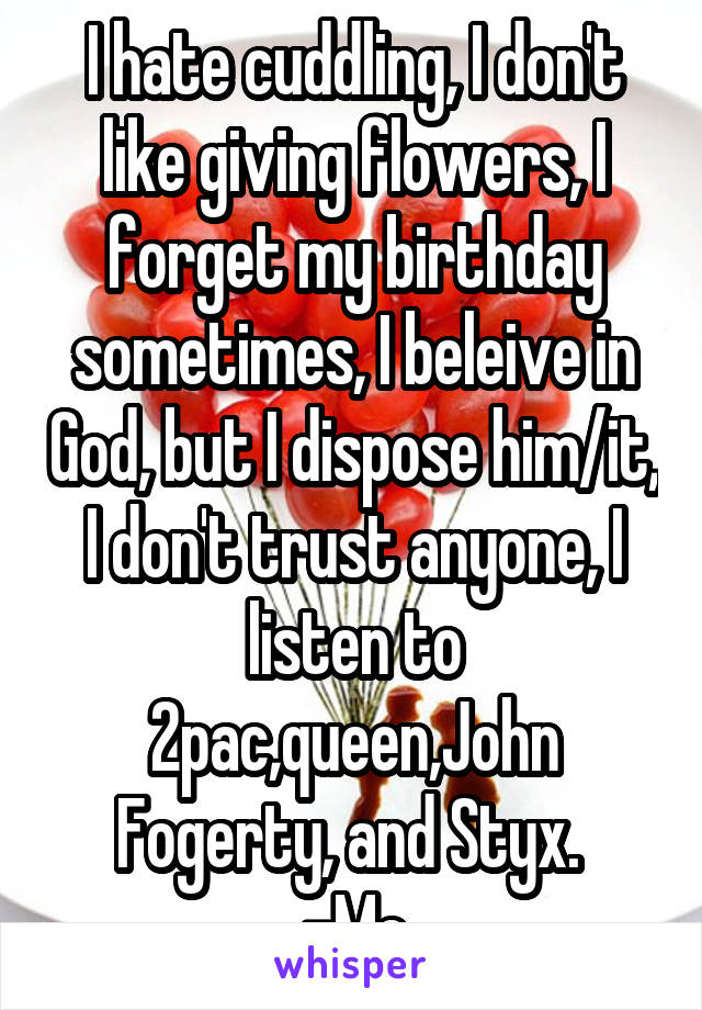 I hate cuddling, I don't like giving flowers, I forget my birthday sometimes, I beleive in God, but I dispose him/it, I don't trust anyone, I listen to 2pac,queen,John Fogerty, and Styx. 
-Me