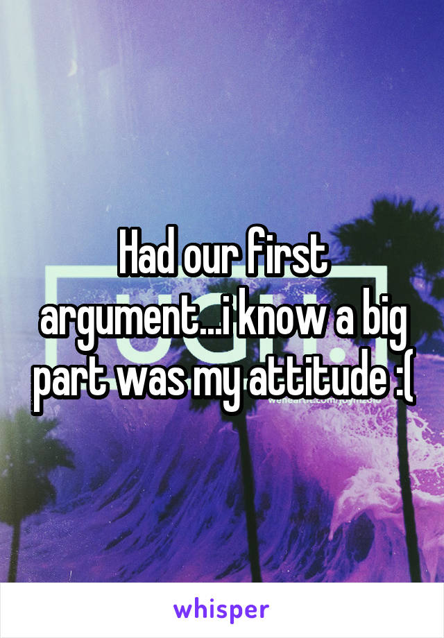 Had our first argument...i know a big part was my attitude :(