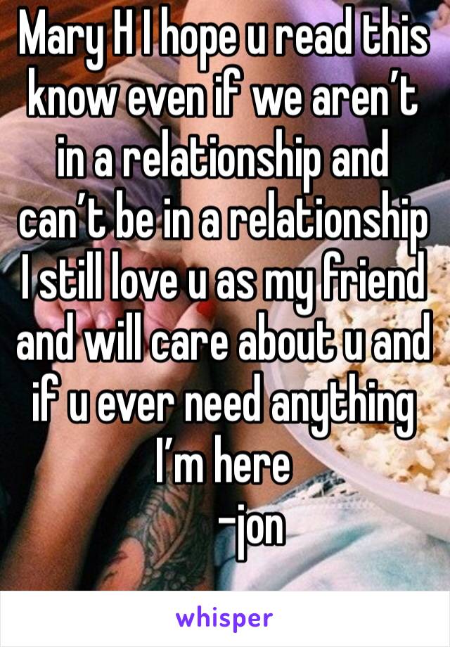 Mary H I hope u read this know even if we aren’t in a relationship and can’t be in a relationship I still love u as my friend and will care about u and if u ever need anything I’m here 
      -jon