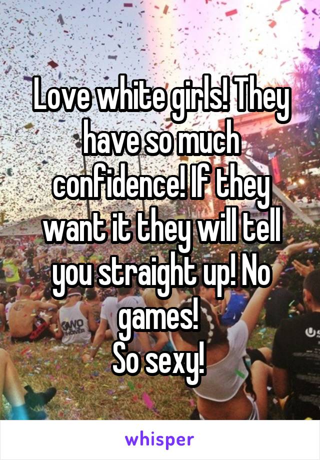 Love white girls! They have so much confidence! If they want it they will tell you straight up! No games! 
So sexy! 