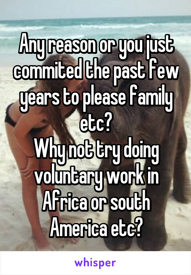 Any reason or you just commited the past few years to please family etc?
Why not try doing voluntary work in Africa or south America etc?