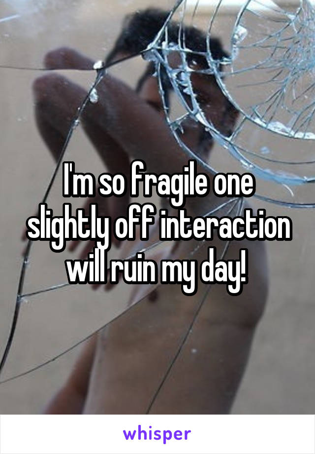 I'm so fragile one slightly off interaction will ruin my day! 